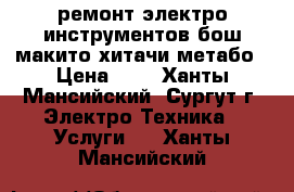 ремонт электро инструментов бош макито хитачи метабо › Цена ­ 0 - Ханты-Мансийский, Сургут г. Электро-Техника » Услуги   . Ханты-Мансийский